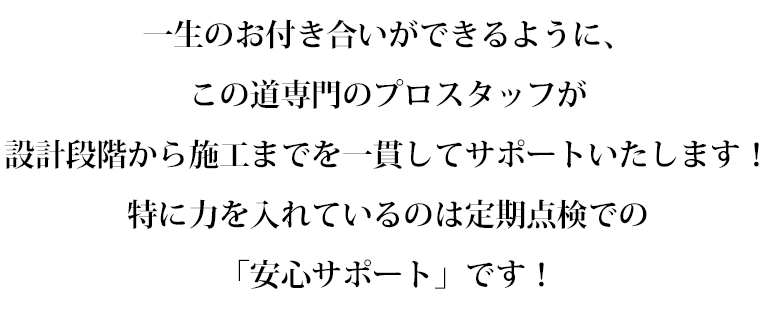 一生のお付き合いができるように、
この道専門のプロスタッフが
設計段階から施工までを一貫してサポートいたします！
特に力を入れているのは定期点検での「安心サポート」です！
